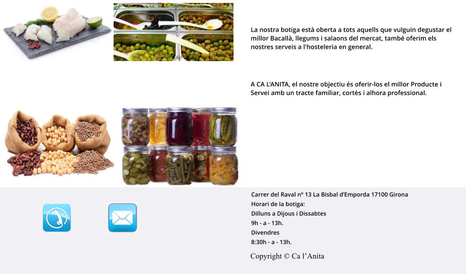 La nostra botiga està oberta a tots aquells que vulguin degustar el millor Bacallà, llegums i salaons del mercat, també oferim els nostres serveis a l'hosteleria en general.   A CA L'ANITA, el nostre objectiu és oferir-los el millor Producte i Servei amb un tracte familiar, cortès i alhora professional. Copyright © Ca l’Anita Carrer del Raval nº 13 La Bisbal d’Emporda 17100 Girona  Horari de la botiga: Dilluns a Dijous i Dissabtes 9h - a - 13h.	 Divendres 8:30h - a - 13h.